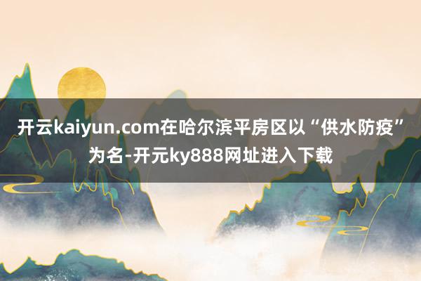 开云kaiyun.com在哈尔滨平房区以“供水防疫”为名-开元ky888网址进入下载