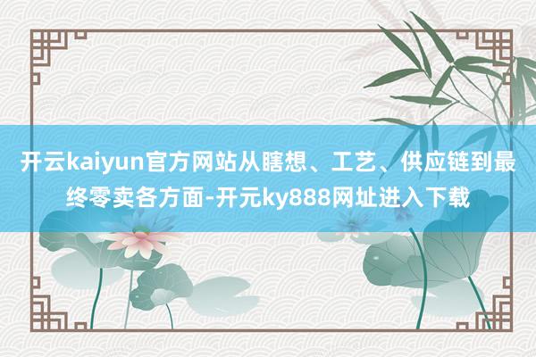 开云kaiyun官方网站从瞎想、工艺、供应链到最终零卖各方面-开元ky888网址进入下载