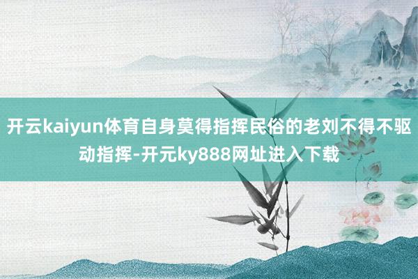 开云kaiyun体育自身莫得指挥民俗的老刘不得不驱动指挥-开元ky888网址进入下载