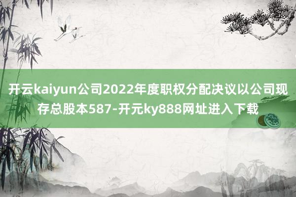 开云kaiyun公司2022年度职权分配决议以公司现存总股本587-开元ky888网址进入下载