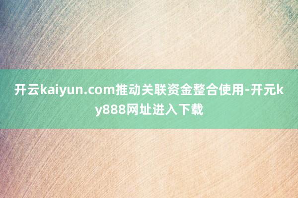 开云kaiyun.com推动关联资金整合使用-开元ky888网址进入下载