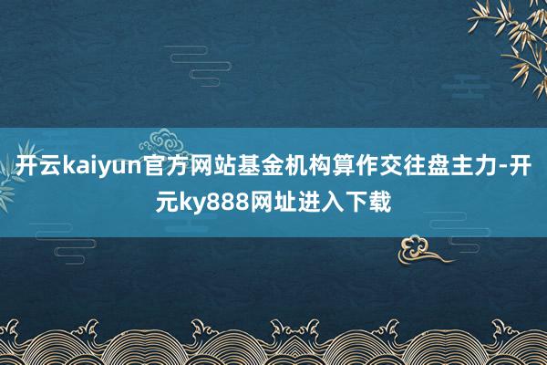 开云kaiyun官方网站基金机构算作交往盘主力-开元ky888网址进入下载