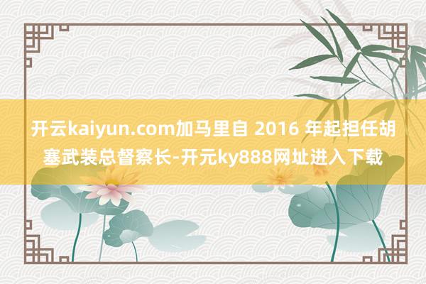 开云kaiyun.com加马里自 2016 年起担任胡塞武装总督察长-开元ky888网址进入下载
