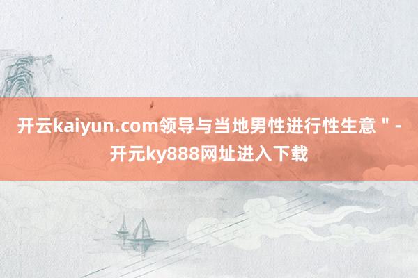 开云kaiyun.com领导与当地男性进行性生意＂-开元ky888网址进入下载