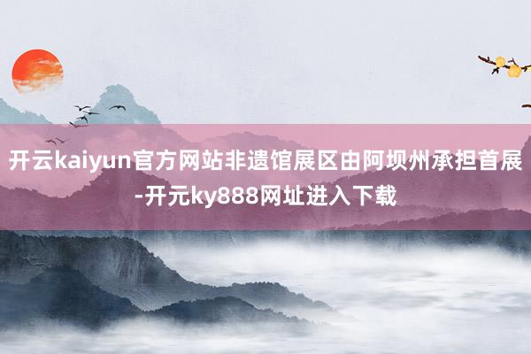 开云kaiyun官方网站非遗馆展区由阿坝州承担首展-开元ky888网址进入下载