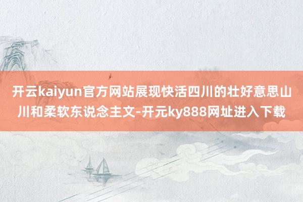 开云kaiyun官方网站展现快活四川的壮好意思山川和柔软东说念主文-开元ky888网址进入下载
