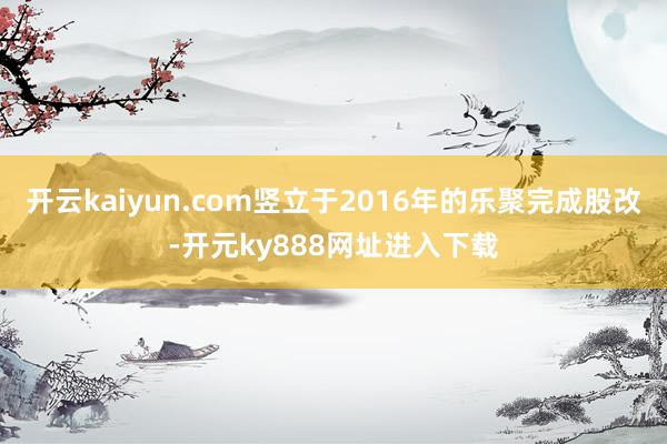 开云kaiyun.com竖立于2016年的乐聚完成股改-开元ky888网址进入下载