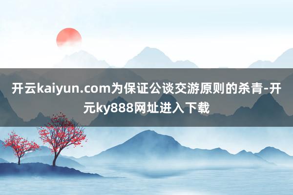 开云kaiyun.com为保证公谈交游原则的杀青-开元ky888网址进入下载