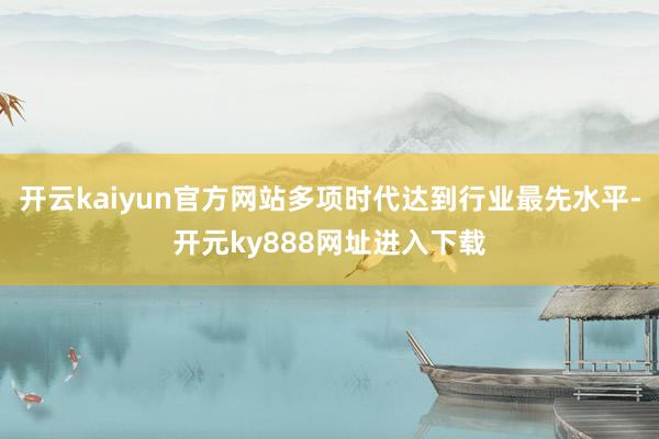 开云kaiyun官方网站多项时代达到行业最先水平-开元ky888网址进入下载