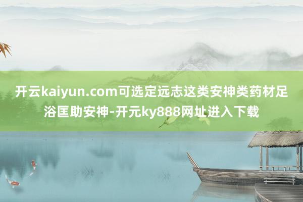 开云kaiyun.com可选定远志这类安神类药材足浴匡助安神-开元ky888网址进入下载