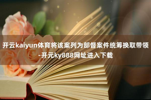 开云kaiyun体育将该案列为部督案件统筹换取带领-开元ky888网址进入下载