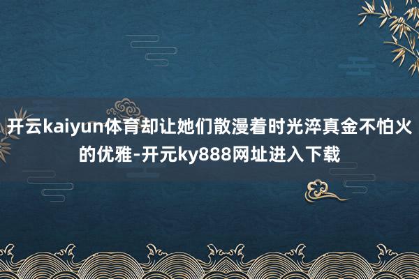 开云kaiyun体育却让她们散漫着时光淬真金不怕火的优雅-开元ky888网址进入下载