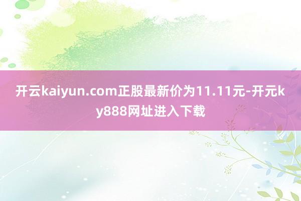 开云kaiyun.com正股最新价为11.11元-开元ky888网址进入下载