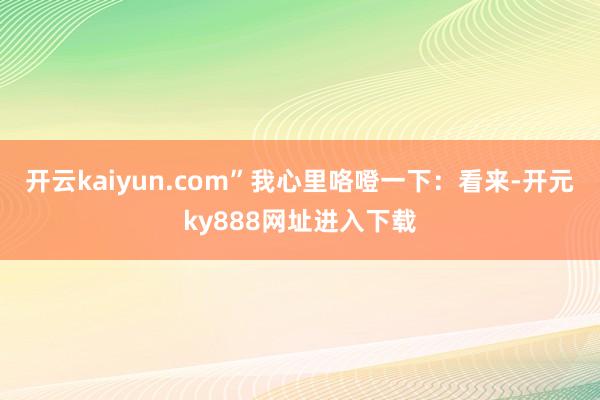 开云kaiyun.com”我心里咯噔一下:看来-开元ky888网址进入下载