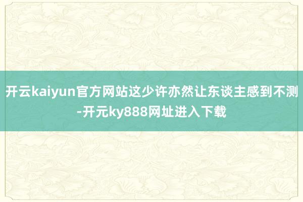 开云kaiyun官方网站这少许亦然让东谈主感到不测-开元ky888网址进入下载