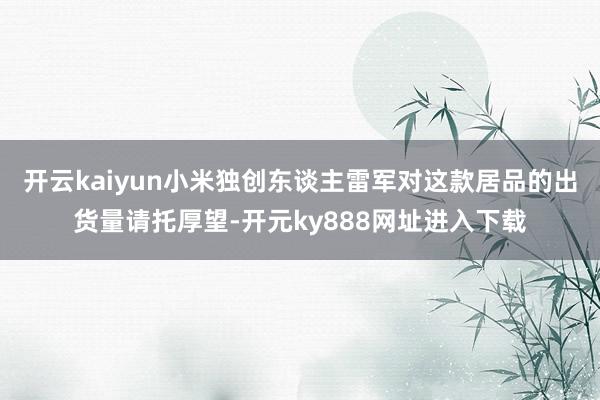开云kaiyun小米独创东谈主雷军对这款居品的出货量请托厚望-开元ky888网址进入下载