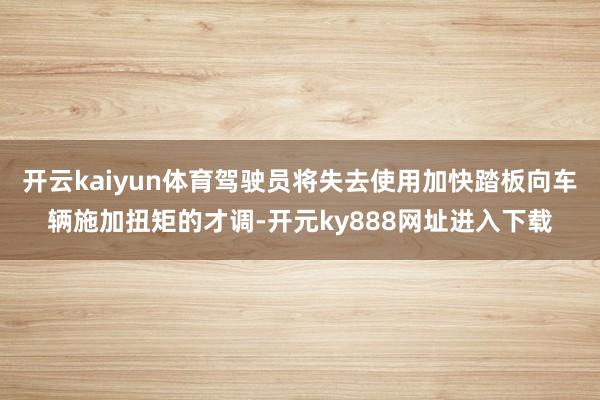 开云kaiyun体育驾驶员将失去使用加快踏板向车辆施加扭矩的才调-开元ky888网址进入下载