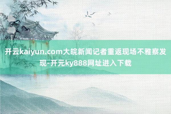 开云kaiyun.com大皖新闻记者重返现场不雅察发现-开元ky888网址进入下载