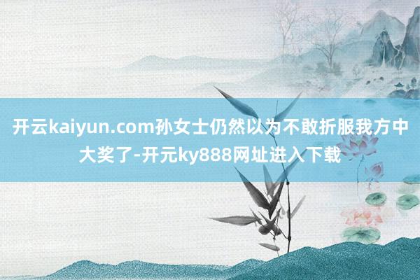 开云kaiyun.com孙女士仍然以为不敢折服我方中大奖了-开元ky888网址进入下载