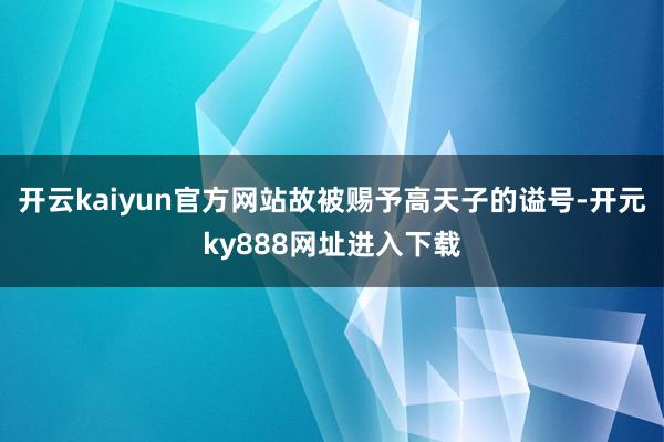 开云kaiyun官方网站故被赐予高天子的谥号-开元ky888网址进入下载