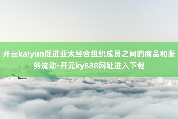 开云kaiyun促进亚太经合组织成员之间的商品和服务流动-开元ky888网址进入下载