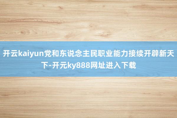 开云kaiyun党和东说念主民职业能力接续开辟新天下-开元ky888网址进入下载