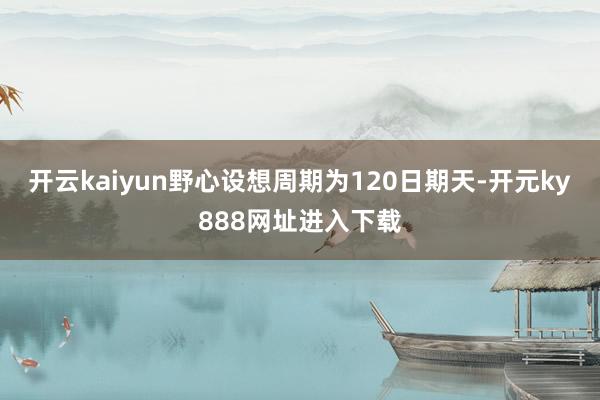 开云kaiyun野心设想周期为120日期天-开元ky888网址进入下载