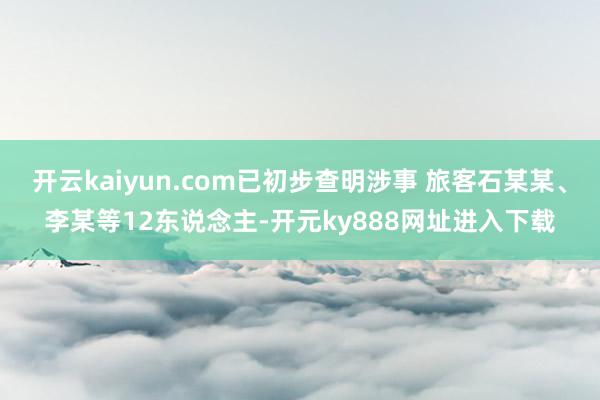开云kaiyun.com已初步查明涉事 旅客石某某、李某等12东说念主-开元ky888网址进入下载