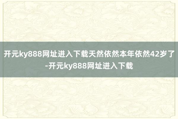 开元ky888网址进入下载天然依然本年依然42岁了-开元ky888网址进入下载