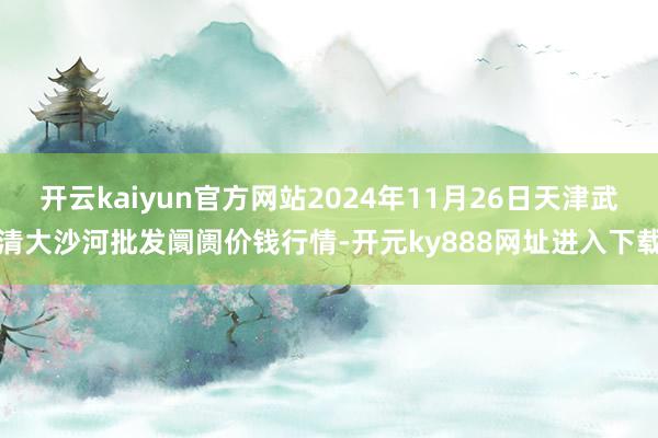 开云kaiyun官方网站2024年11月26日天津武清大沙河批发阛阓价钱行情-开元ky888网址进入下载