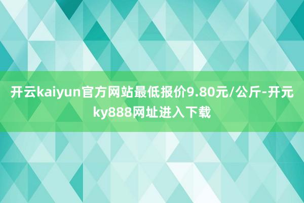 开云kaiyun官方网站最低报价9.80元/公斤-开元ky888网址进入下载