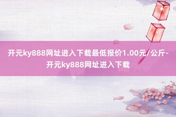 开元ky888网址进入下载最低报价1.00元/公斤-开元ky888网址进入下载