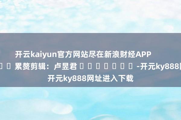 开云kaiyun官方网站尽在新浪财经APP            						累赘剪辑：卢昱君 							-开元ky888网址进入下载