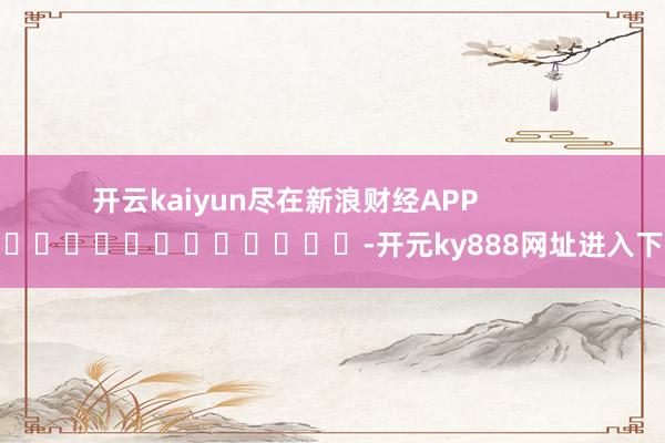 开云kaiyun尽在新浪财经APP            													-开元ky888网址进入下载