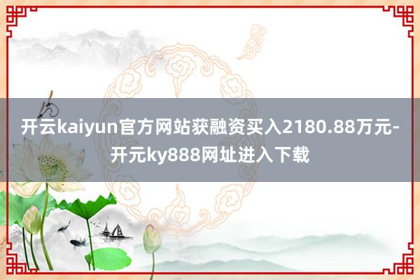 开云kaiyun官方网站获融资买入2180.88万元-开元ky888网址进入下载