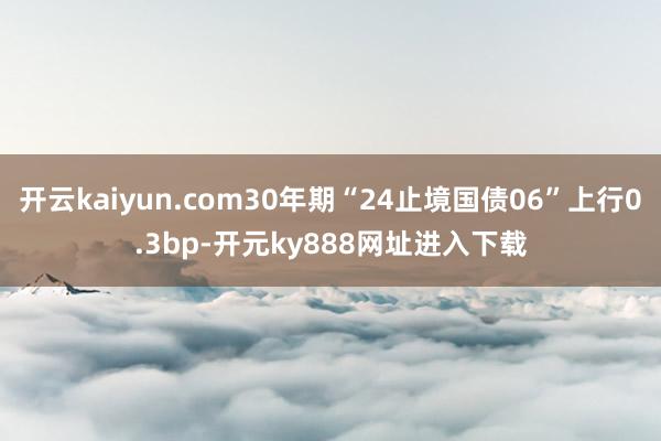 开云kaiyun.com30年期“24止境国债06”上行0.3bp-开元ky888网址进入下载