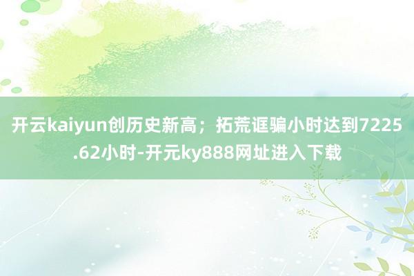 开云kaiyun创历史新高；拓荒诓骗小时达到7225.62小时-开元ky888网址进入下载