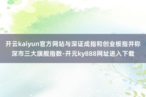 开云kaiyun官方网站与深证成指和创业板指并称深市三大旗舰指数-开元ky888网址进入下载