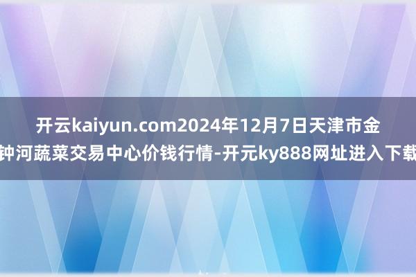 开云kaiyun.com2024年12月7日天津市金钟河蔬菜交易中心价钱行情-开元ky888网址进入下载