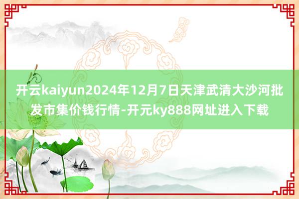开云kaiyun2024年12月7日天津武清大沙河批发市集价钱行情-开元ky888网址进入下载