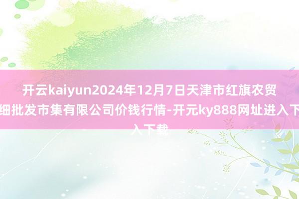 开云kaiyun2024年12月7日天津市红旗农贸详细批发市集有限公司价钱行情-开元ky888网址进入下载