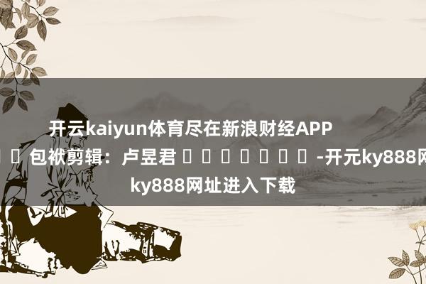 开云kaiyun体育尽在新浪财经APP            						包袱剪辑：卢昱君 							-开元ky888网址进入下载