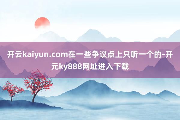 开云kaiyun.com在一些争议点上只听一个的-开元ky888网址进入下载