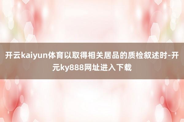开云kaiyun体育以取得相关居品的质检叙述时-开元ky888网址进入下载