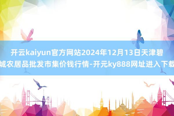 开云kaiyun官方网站2024年12月13日天津碧城农居品批发市集价钱行情-开元ky888网址进入下载