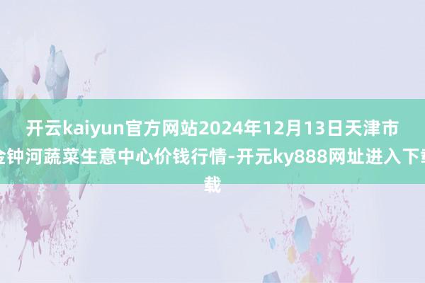 开云kaiyun官方网站2024年12月13日天津市金钟河蔬菜生意中心价钱行情-开元ky888网址进入下载