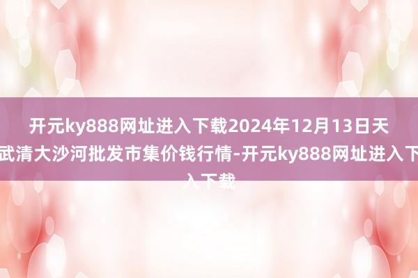 开元ky888网址进入下载2024年12月13日天津武清大沙河批发市集价钱行情-开元ky888网址进入下载