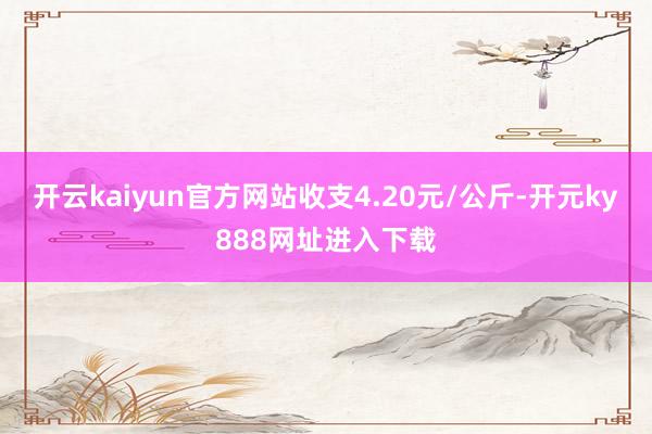 开云kaiyun官方网站收支4.20元/公斤-开元ky888网址进入下载