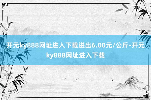 开元ky888网址进入下载进出6.00元/公斤-开元ky888网址进入下载