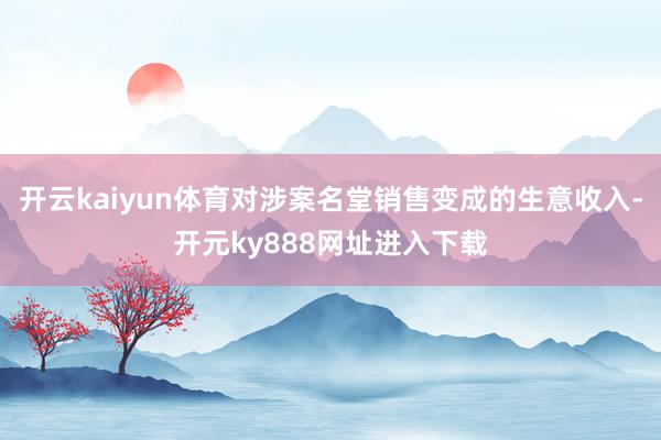 开云kaiyun体育对涉案名堂销售变成的生意收入-开元ky888网址进入下载